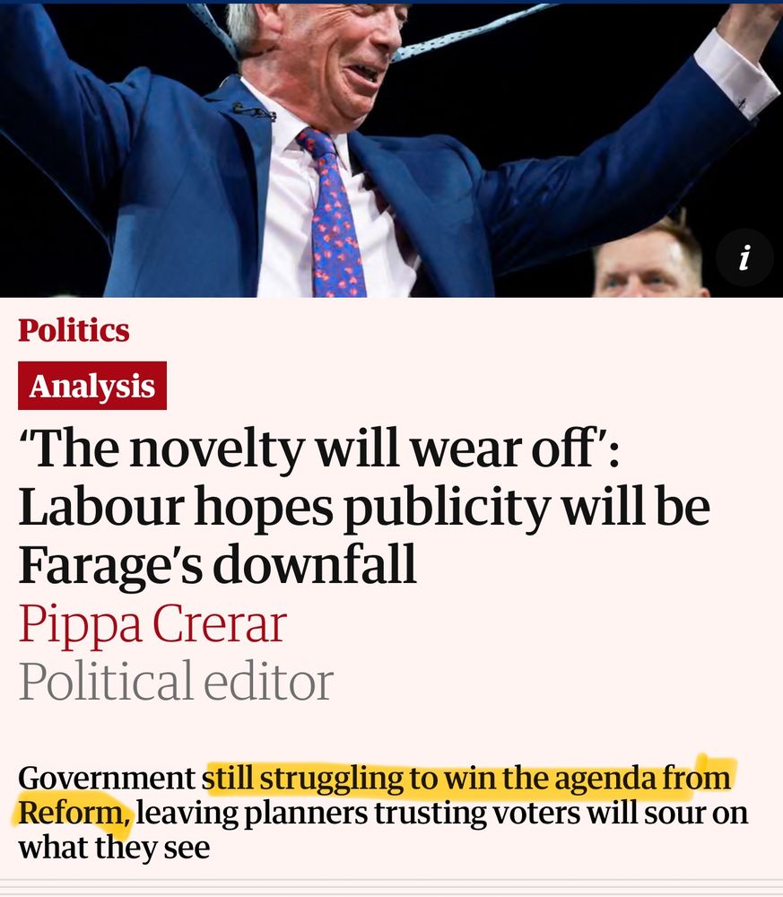 Screenshot of Guardian article:
Underneath the picture of a celebrating, Nigel Farage is the following headline.
'The novelty will wear off':
Labour hopes publicity will be Farage's downfall

Pippa Crerar
Political editor
Government still struggling to win the agenda from Reform, leaving planners trusting voters will sour on what they see