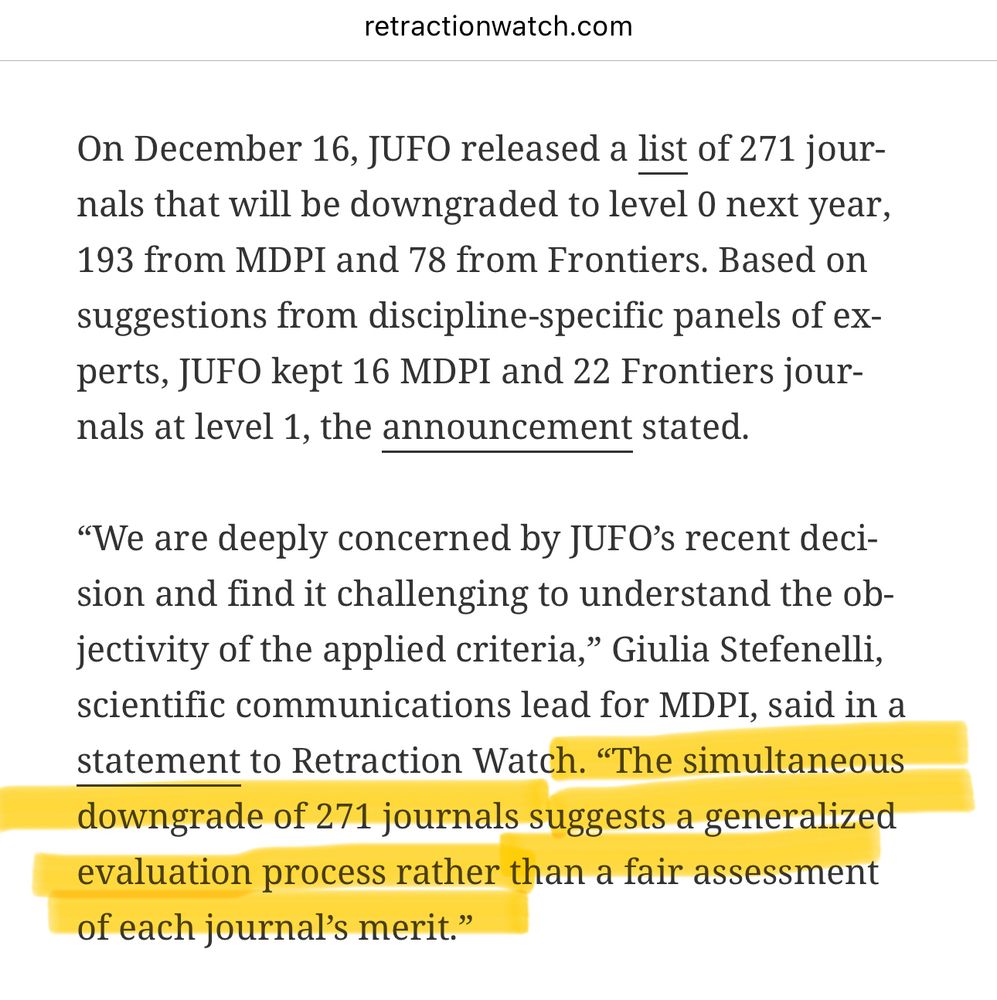 Screenshot from retractionwatch.com

On December 16, JUFO released a list of 271 journals that will be downgraded to level 0 next year, 193 from MDPI and 78 from Frontiers. Based on suggestions from discipline-specific panels of ex-perts, JUFO kept 16 MDPI and 22 Frontiers journals at level 1, the announcement stated.
"We are deeply concerned by JUFO's recent decision and find it challenging to understand the ol-jectivity of the applied criteria," Giulia Stefenelli, scientific communications lead for MDPI, said in a statement to Retraction Watch. 

HIGHLIGHTED IN YELLOW: "The simultaneous downgrade of 271 journals suggests a generalized evaluation process rather than a fair assessment of each journal's merit."