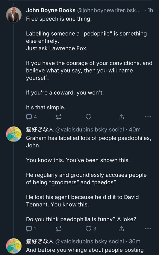 Screenshot of skeet 1John Boyne Books @johnboynewriter.bsk... • 1h
Free speech is one thing.
Labelling someone a "pedophile" is something else entirely.
Just ask Lawrence Fox.
If you have the courage of your convictions, and believe what you say, then you will name yourself.
If you're a coward, you won't.
It's that simple.
4
...
猫好きな人
• @valoisdubins.bsky.social • 40m
Graham has labelled lots of people pedophiles, John.
You know this. You've been shown this.
He regularly and groundlessly accuses people of being "groomers" and "paedos"
He lost his agent because he did it to David Tennant. You know this.
Do you think pedophilia is funny? A joke?
们
3
• ••
猫好きな人
@valoisdubins.bsky.social • 36m
And before you whinge about people posting