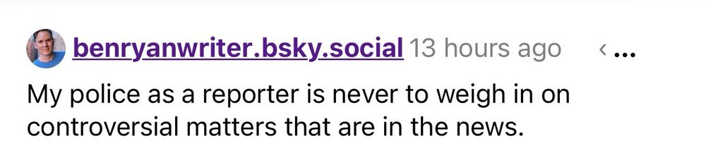 benryanwriter.bsky.social 13 hours ago
My police as a reporter is never to weigh in on controversial matters that are in the news.