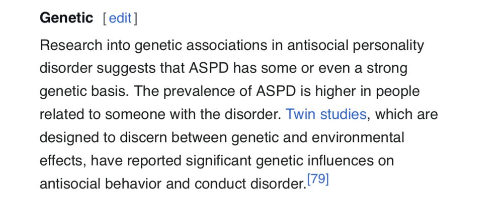 Genetic [edit]
Research into genetic associations in antisocial personality disorder suggests that ASPD has some or even a strong genetic basis. The prevalence of ASPD is higher in people related to someone with the disorder. Twin studies, which are designed to discern between genetic and environmental effects, have reported significant genetic influences on antisocial behavior and conduct