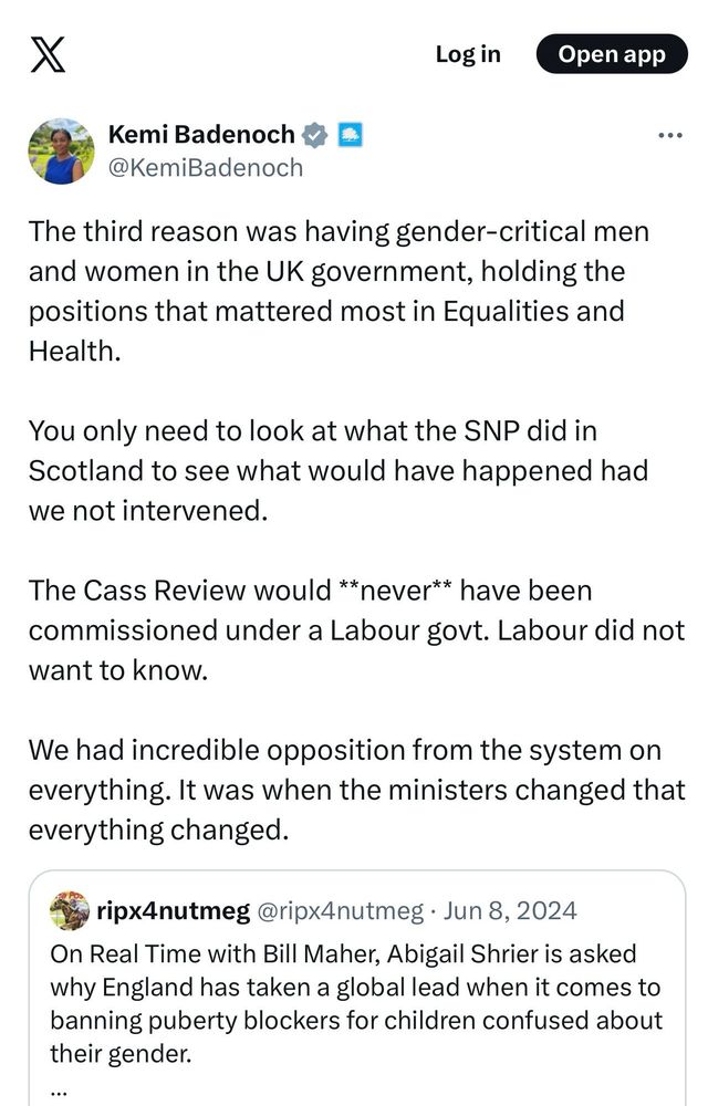 X
Log in
Open app
Kemi Badenoch X =
@KemiBadenoch
••.
The third reason was having gender-critical men and women in the UK government, holding the positions that mattered most in Equalities and Health.
You only need to look at what the SNP did in Scotland to see what would have happened had we not intervened.
The Cass Review would **never** have been commissioned under a Labour govt. Labour did not want to know.
We had incredible opposition from the system on everything. It was when the ministers changed that everything changed.
ripx4 nutmeg @ripx4nutmeg • Jun 8, 2024
On Real Time with Bill Maher, Abigail Shrier is asked why England has taken a global lead when it comes to banning puberty blockers for children confused about their gender.