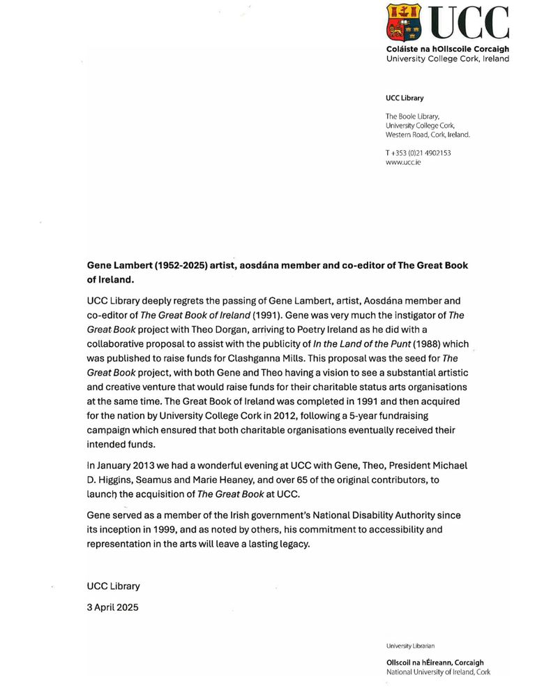Image oa a letter. Gene Lambert (1952-2025) artist, aosdána member and co-editor of The Great Book of Ireland.

UCC Library deeply regrets the passing of Gene Lambert, artist, Aosdána member and co-editor of The Great Book of Ireland (1991). Gene was very much the instigator of The Great Book project with Theo Dorgan, arriving to Poetry Ireland as he did with a collaborative proposal to assist with the publicity of In the Land of the Punt (1988) which was published to raise funds for Clashganna Mills. This proposal was the seed for The Great Book project, with both Gene and Theo having a vision to see a substantial artistic and creative venture that would raise funds for their charitable status arts organisations at the same time. The Great Book of Ireland was completed in 1991 and then acquired for the nation by University College Cork in 2012, following a 5-year fundraising campaign which ensured that both charitable organisations eventually received their intended funds.

In January 2013 we had a wonderful evening at UCC with Gene, Theo, President Michael D. Higgins, Seamus and Marie Heaney, and over 65 of the original contributors, to launch the acquisition of The Great Book at UCC.

Gene served as a member of the Irish government’s National Disability Authority since its inception in 1999, and as noted by others, his commitment to accessibility and representation in the arts will leave a lasting legacy.


UCC Library

3 April 2025