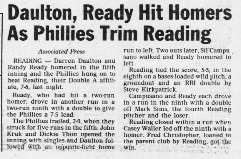 Daulton, Ready Hit Homers As Phillies Trim Reading Associated Press 

READING - Darren Daulton and Randy Ready homered in the fifth inning and the Phillies hung on to beat Reading, their Double A affiliate, 7-6, last night. Ready, who had hit a two-run homer, drove in another run in a two-run ninth with a double to give the Phillies a 7-5 lead. The Phillies trailed, 2-0, when they struck for five runs in the fifth. John Kruk and Dickie Thon opened the inning with singles and Daulton followed with an- opposite-field home run to left. Two outs later, Sil Campu sano walked and Ready homered to left.

Reading tied the score, 5-5, in the eighth on a bases-loaded wild pitch, a groundout and an RBI double by Steve Kirkpatrick. Campusano and Ready each drove in a run in the ninth with a double off Mark Sims, the fourth Reading pitcher and the loser. Reading closed within a run when Casey Waller led off the ninth with a homer. Fred Christopher, loaned to the parent club by Reading, got the win.