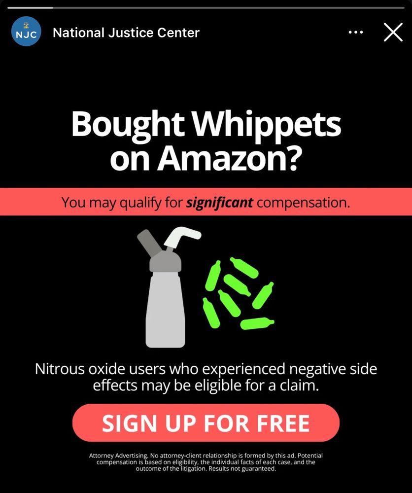 Ad from Instagram from the National Justice Center.

Bought Whippets on Amazon?
You may qualify for significant compensation.
Nitrous oxide users who experienced negative side effects may be eligible for a claim.
SIGN UP FOR FREE
Attorney Advertising. No attorney-client relationship is formed by this ad. Potential compensation is based on eligibility, the individual facts of each case, and the outcome of the litigation. Results not guaranteed.