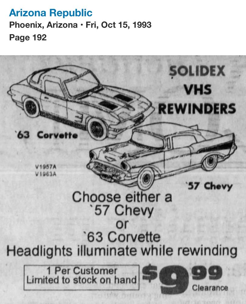 At top

Arizona Republic
Phoenix, Arizona • Fri, Oct 15, 1993
Page 192

It’s a newspaper ad with drawing outlines of a 63 Corvette (quintessential sports car, sleek two doors little bump in the middle of the engine) and a 57 Chevy (seemingly the Bel Air, a space age car with tail fins and two bumps on the hood?) the Chevy has a grill while the corvette has pop up lights.

Text in ad says

SOLIDEX
VHS
REWINDERS
63 Corvette
V1957A V1963A
57 Chevy
Choose either a
•57 Chevy
63 Corvette
Headlights illuminate while rewinding
1 Per Customer
Limited to stock on hand
$9.99