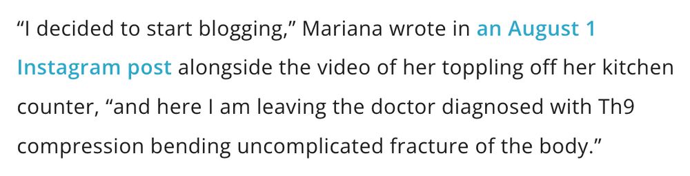 “I decided to start blogging,” Mariana wrote in an August 1 Instagram post alongside the video of her toppling off her kitchen counter, “and here I am leaving the doctor diagnosed with Th9 compression bending uncomplicated fracture of the body.”