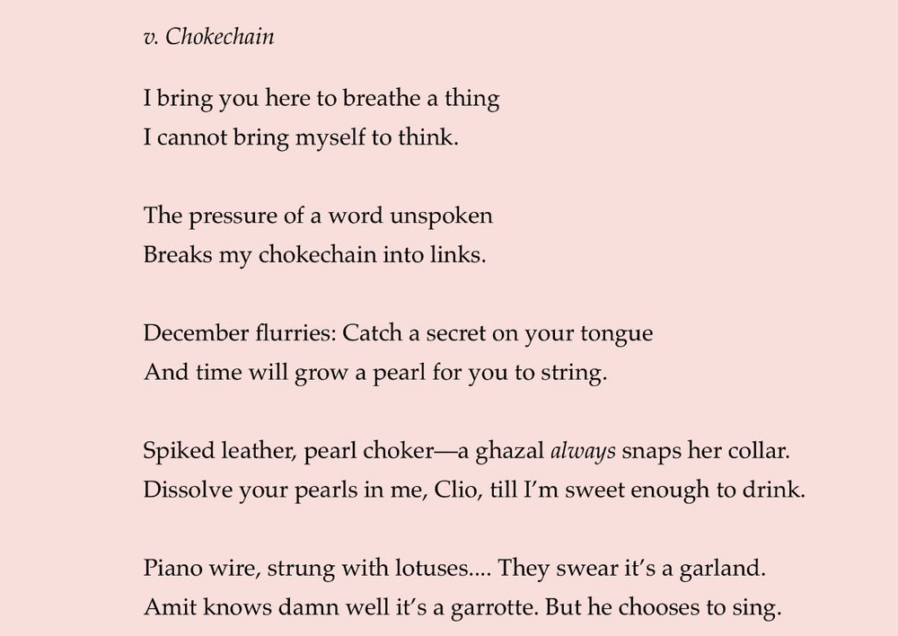 v. Chokechain
I bring you here to breathe a thing
I cannot bring myself to think.
The pressure of a word unspoken
Breaks my chokechain into links.
December flurries: Catch a secret on your tongue And time will grow a pearl for you to string.
Spiked leather, pearl choker—a ghazal always snaps her collar.
Dissolve your pearls in me, Clio, till I'm sweet enough to drink.
Piano wire, strung with lotuses.... They swear it's a garland.
Amit knows damn well it's a garrotte. But he chooses to sing.