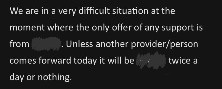 An email from social work. 

We are in a very difficult situation at the moment where the only offer of any support is from (scored out care company). Unless another provider/person
comes forward today it will be (scored out care company) twice a day or nothing.