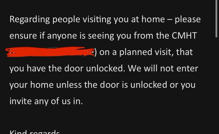 Regarding people visiting you at home - please ensure if anyone is seeing you from the CMHT
(Workers names) on a planned visit, that you have the door unlocked. We will not enter your home unless the door is unlocked or you invite any of us in.