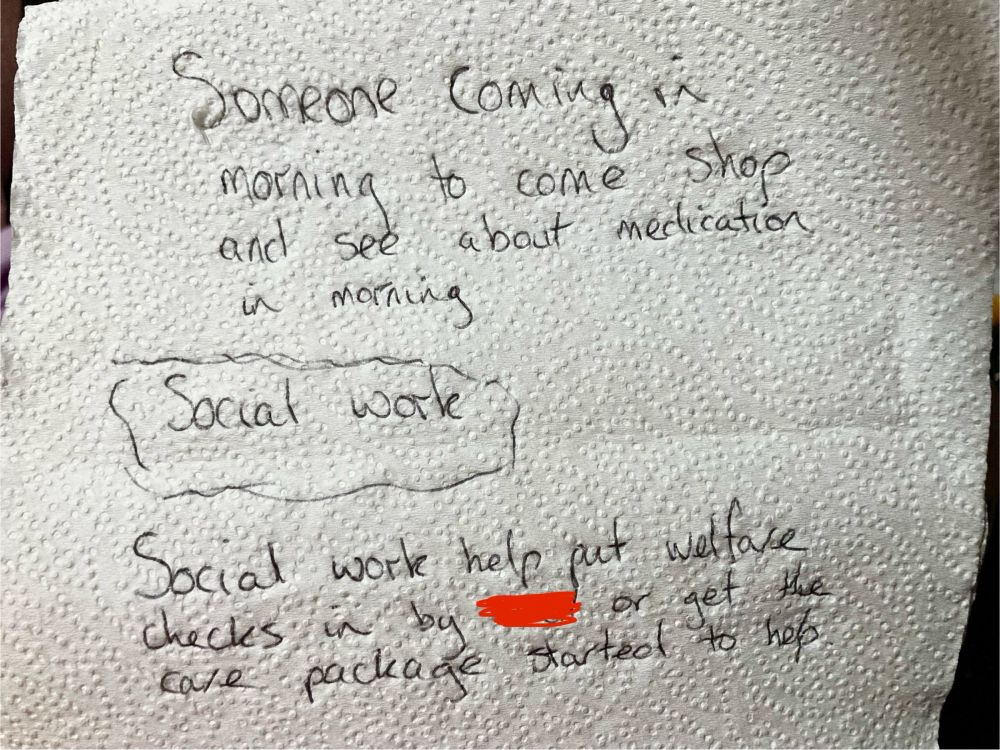 A sheet of kitchen roll with writing on which says
Someone coming in morning to come shop and and see about medication in morning 
Social work 
Social work help put welfare checks in by (emergency carers) or get care package started to help. 
