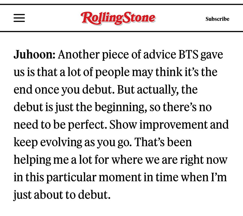 
Juhoon: Another piece of advice BTS gave us is that a lot of people may think it's the end once you debut. But actually, the debut is just the beginning, so there's no need to be perfect. Show improvement and keep evolving as you go. That's been helping me a lot for where we are right now in this particular moment in time when I'm just about to debut.