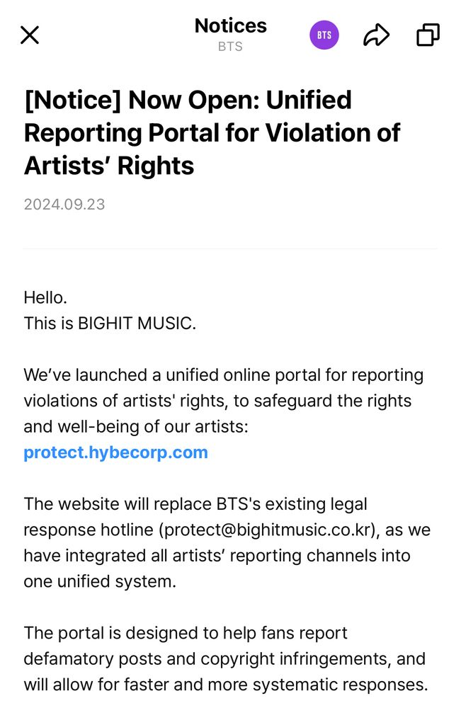 Hello.
This is BIGHIT MUSIC.

We’ve launched a unified online portal for reporting violations of artists' rights, to safeguard the rights and well-being of our artists:
protect.hybecorp.com

The website will replace BTS's existing legal response hotline (protect@bighitmusic.co.kr), as we have integrated all artists’ reporting channels into one unified system.

The portal is designed to help fans report defamatory posts and copyright infringements, and will allow for faster and more systematic responses.