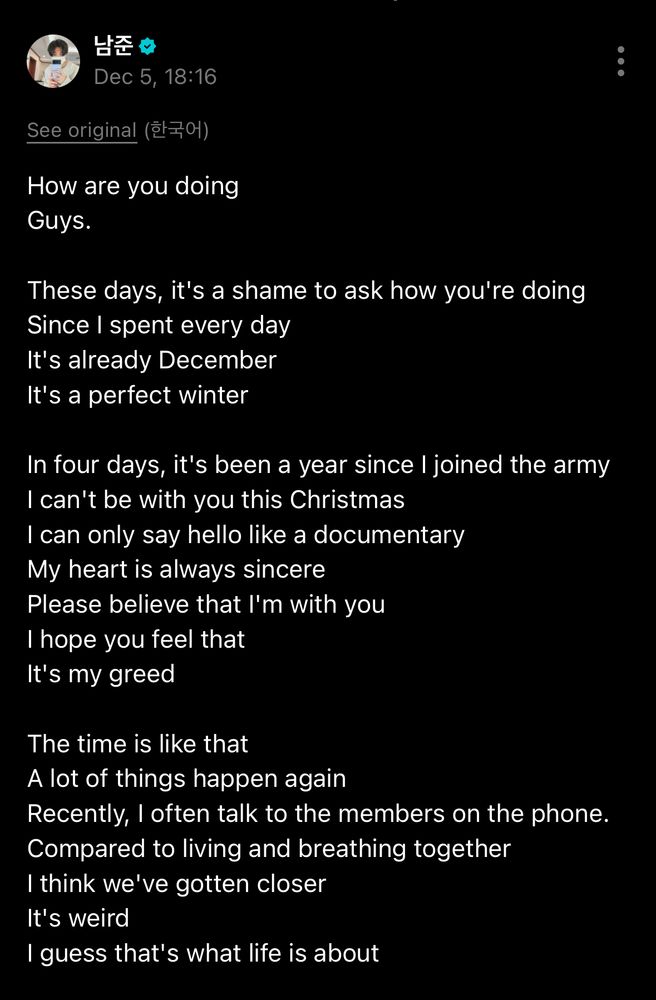 남준 ☆
Dec 5, 18:16
See original (한국어)
How are you doing
Guys.
These days, it's a shame to ask how you're doing Since I spent every day It's already December It's a perfect winter
In four days, it's been a year since I joined the army I can't be with you this Christmas I can only say hello like a documentary My heart is always sincere
Please believe that I'm with you I hope you feel that It's my greed
The time is like that
A lot of things happen again
Recently, I often talk to the members on the phone.
Compared to living and breathing together
I think we've gotten closer
It's weird
I guess that's what life is about