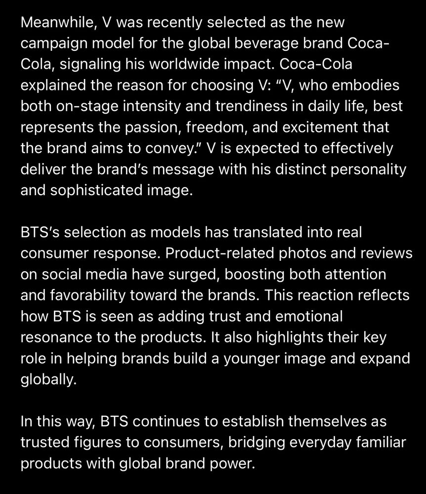 Meanwhile, V was recently selected as the new campaign model for the global beverage brand Coca-Cola, signaling his worldwide impact. Coca-Cola explained the reason for choosing V: "V, who embodies both on-stage intensity and trendiness in daily life, best represents the passion, freedom, and excitement that the brand aims to convey." V is expected to effectively deliver the brand's message with his distinct personality and sophisticated image.
BTS's selection as models has translated into real consumer response. Product-related photos and reviews on social media have surged, boosting both attention and favorability toward the brands. This reaction reflects how BTS is seen as adding trust and emotional resonance to the products. It also highlights their key role in helping brands build a younger image and expand globally.
In this way, BTS continues to establish themselves as trusted figures to consumers, bridging everyday familiar products with global brand power.