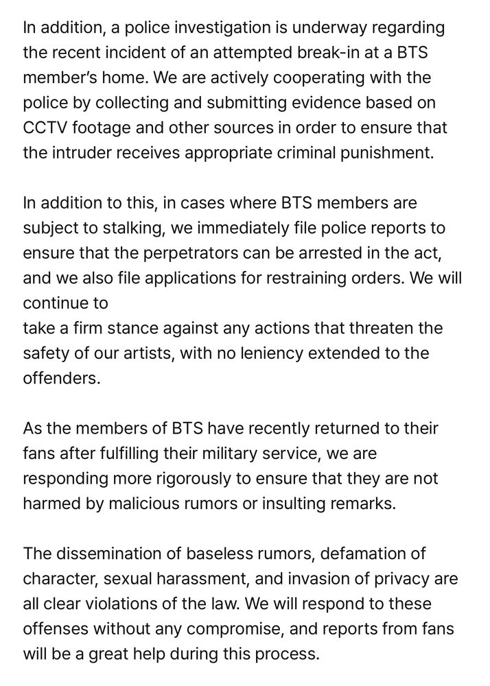 In addition, a police investigation is underway regarding the recent incident of an attempted break-in at a BTS member's home. We are actively cooperating with the police by collecting and submitting evidence based on CCTV footage and other sources in order to ensure that the intruder receives appropriate criminal punishment.
In addition to this, in cases where BTS members are subject to stalking, we immediately file police reports to ensure that the perpetrators can be arrested in the act, and we also file applications for restraining orders. We will continue to
take a firm stance against any actions that threaten the safety of our artists, with no leniency extended to the offenders.
As the members of BTS have recently returned to their fans after fulfilling their military service, we are responding more rigorously to ensure that they are not harmed by malicious rumors or insulting remarks.
The dissemination of baseless rumors, defamation of character, sexual harassment, and invasion of privacy are all clear violations of the law. We will respond to these offenses without any compromise, and reports from fans will be a great help during this process.