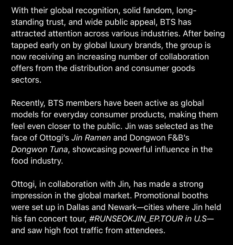 With their global recognition, solid fandom, longstanding trust, and wide public appeal, BTS has attracted attention across various industries. After being tapped early on by global luxury brands, the group is now receiving an increasing number of collaboration offers from the distribution and consumer goods sectors.
Recently, BTS members have been active as global models for everyday consumer products, making them feel even closer to the public. Jin was selected as the face of Ottogi's Jin Ramen and Dongwon F&B's Dongwon Tuna, showcasing powerful influence in the food industry.
Ottogi, in collaboration with Jin, has made a strong impression in the global market. Promotional booths were set up in Dallas and Newark—cities where Jin held his fan concert tour, #RUNSEOKJIN_EP.TOUR in U.S-and saw high foot traffic from attendees.