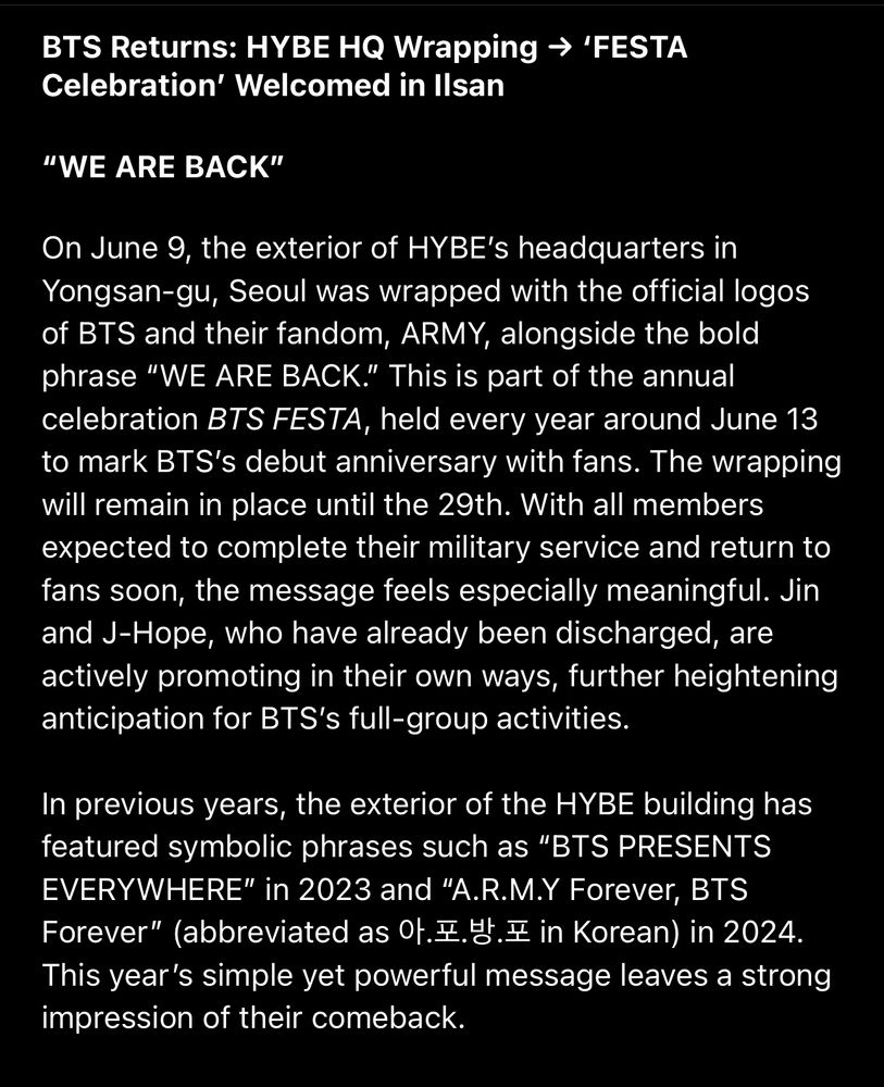 BTS Returns: HYBE HQ Wrapping → 'FESTA
Celebration' Welcomed in Ilsan
"WE ARE BACK"
On June 9, the exterior of HYBE's headquarters in Yongsan-gu, Seoul was wrapped with the official logos of BTS and their fandom, ARMY, alongside the bold phrase "WE ARE BACK." This is part of the annual celebration BTS FESTA, held every year around June 13 to mark BTS's debut anniversary with fans. The wrapping will remain in place until the 29th. With all members expected to complete their military service and return to fans soon, the message feels especially meaningful. Jin and J-Hope, who have already been discharged, are actively promoting in their own ways, further heightening anticipation for BTS's full-group activities.
In previous years, the exterior of the HYBE building has featured symbolic phrases such as "BTS PRESENTS EVERYWHERE" in 2023 and "A.R.M.Y Forever, BTS
Forever" (abbreviated as 0.E.M.E in Korean) in 2024.
This year's simple yet powerful message leaves a strong