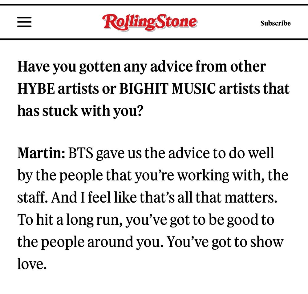 
Have you gotten any advice from other
HYBE artists or BIGHIT MUSIC artists that has stuck with you?
Martin: BTS gave us the advice to do well by the people that you're working with, the staff. And I feel like that's all that matters.
To hit a long run, you've got to be good to the people around you. You've got to show love.