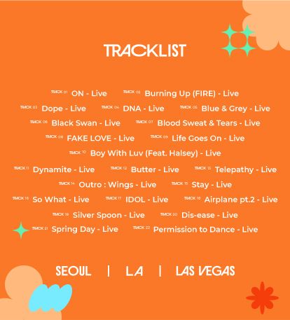 On - Los Angeles Day 1
Fire - Las Vegas Day 1
Dope - Las Vegas Day 2
DNA - Las Vegas Day 4
Blue & Grey - Seoul Day 2
Black Swan - Los Angeles Day 1
BST - Las Vegas Day 3
Fake Love - Las Vegas Day 3
Life Goes On - Seoul Day 3
Boy With Luv - Seoul Day 3
Dynamite - Las Vegas Day 3
Butter - Seoul Day 3
Telepathy - Seoul Day 2
Outro Wings - Seoul Day 2
Stay - Seoul Day 1
So What - Seoul Day 1
IDOL - Las Vegas Day 3
Airplane pt. 2 - Los Angeles Day 3
Baepsae - Los Angeles Day 3
Dis-ease - Los Angeles Day 3
Spring Day - Los Angeles Day 2
Permission To Dance - Las Vegas Day 4