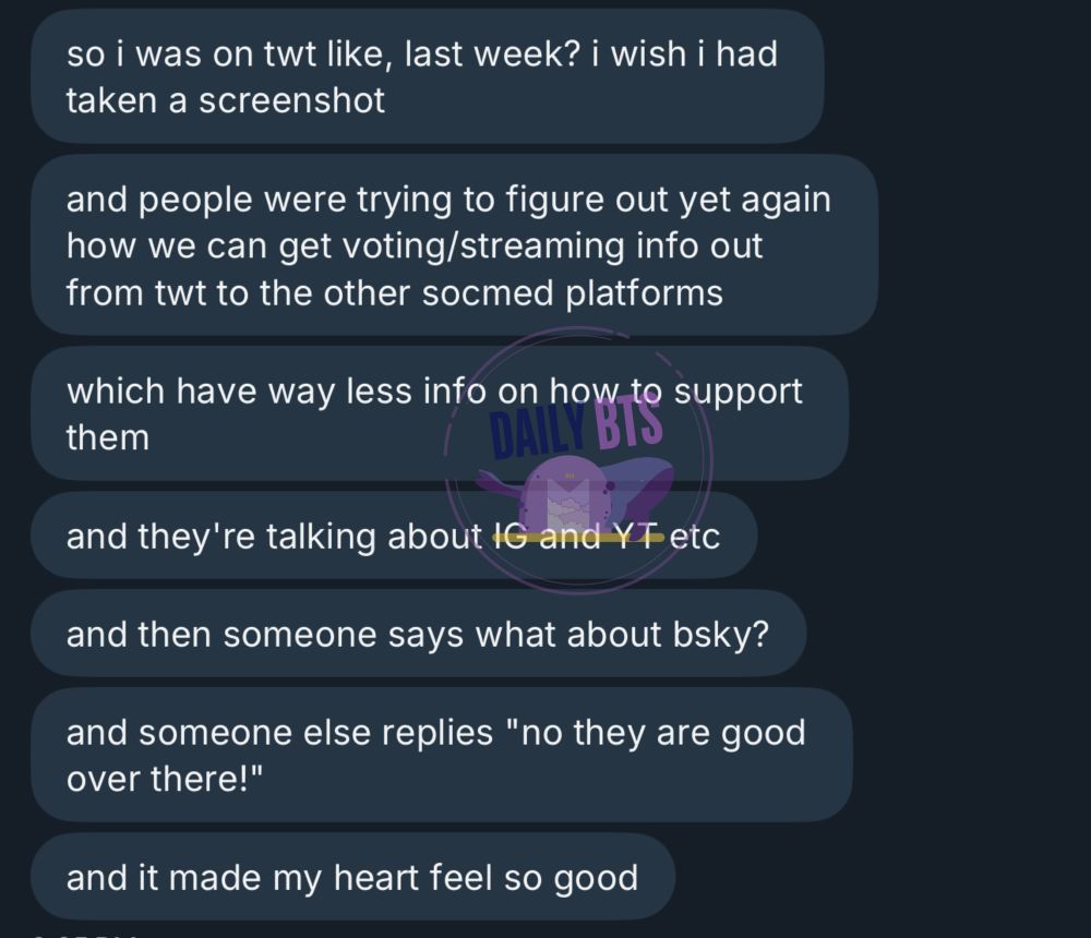 so i was on twt like, last week? i wish i had taken a screenshot
and people were trying to figure out yet again how we can get voting/streaming info out from twt to the other socmed platforms
which have way less info on how to support them
and they're talking about IG and YT etc
and then someone says what about bsky?
and someone else replies "no they are good over there!"
and it made my heart feel so good