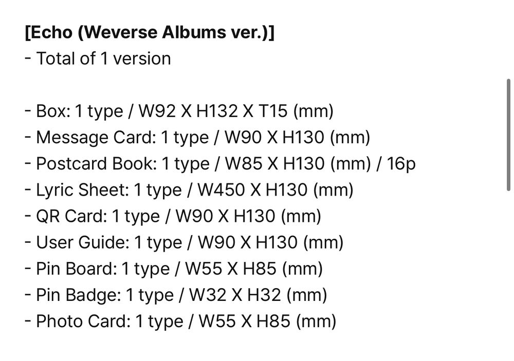 [Echo (Weverse Albums ver.)]
- Total of 1 version
- Box: 1 type / W92 X H132 X T15 (mm)
- Message Card: 1 type / W90 X H130 (mm)
- Postcard Book: 1 type / W85 X H130 (mm) / 16p
- Lyric Sheet: 1 type / W450 X H130 (mm)
- QR Card: 1 type / W90 X H130 (mm)
- User Guide: 1 type / W90 X H130 (mm)
- Pin Board: 1 type / W55 X H85 (mm)
- Pin Badge: 1 type / W32 X H32 (mm)
- Photo Card: 1 type / W55 X H85 (mm)