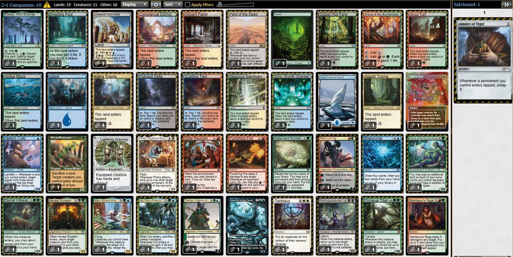 1 Sylvan Safekeeper
1 Hedron Crab
1 Phelia, Exuberant Shepherd
1 Dryad of the Ilysian Grove
1 Honest Rutstein
1 Eternal Witness
1 Nadu, Winged Wisdom
1 Uro, Titan of Nature's Wrath
1 Overlord of the Floodpits
1 Metamorphosis Fanatic
1 Primeval Titan
1 Path to Exile
1 Bitter Reunion
1 Punishing Fire
1 Wrenn and Six
1 Lightning Greaves
1 Malevolent Rumble
1 Brainsurge
1 Tamiyo, Collector of Tales
1 Terminus
1 Worldsoul's Rage
1 Ketria Triome
1 Celestial Colonnade
1 Breeding Pool
1 Elegant Parlor
1 Simic Growth Chamber
1 Selesnya Sanctuary
1 Golgari Rot Farm
1 Gruul Turf
1 Hedge Maze
1 Field of the Dead
1 Boseiju, Who Endures
1 Scalding Tarn
1 Polluted Delta
1 Island
1 Snow-Covered Island
1 Forest
1 Zagoth Triome
1 Grove of the Burnwillows
1 Commercial District

1 Amulet of Vigor