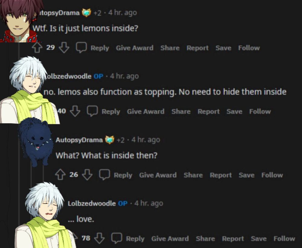 A picture of a thread of responses on Reddit. The exchange goes as follows:
Mizuki: “wtf. Is it just lemons inside?” (Referring to a picture of an empty pie crust, and presumably oven-baked lemon slices.)
Clear: No. lemons also function as a topping. No need to hide them inside.
Ren: What? What is inside then?
Clear: …love.