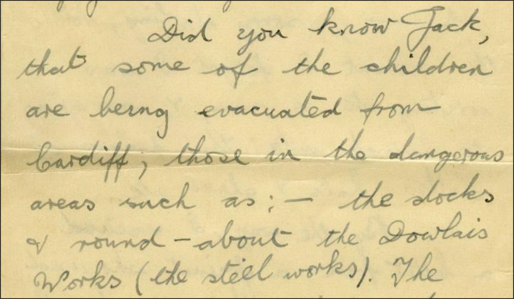 Extract from a letter, which reads:
Did you know Jack, that some of the children are being evacuated from Cardiff, those in the dangerous areas such as the docks and round about the Dowlais Works (the steel works).