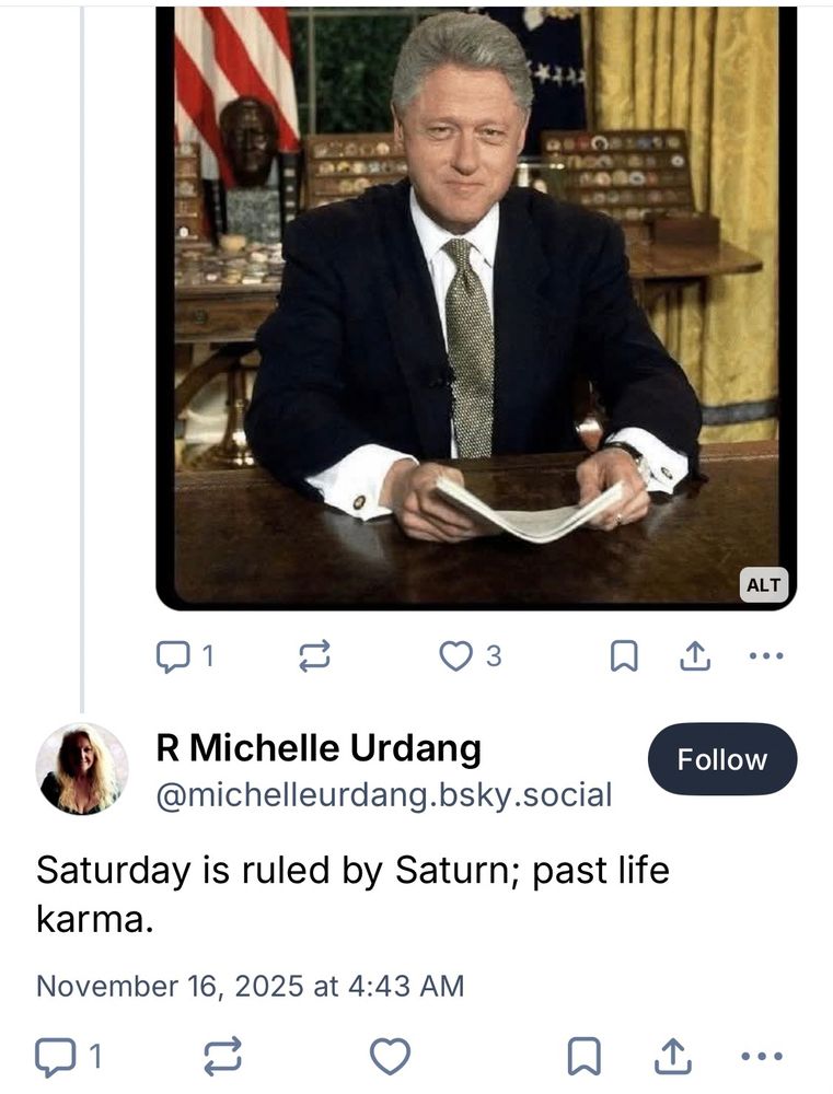 [picture of Bill Clinton from one of my recent meme posts]

R Michelle Urdang
@michelleurdang.bsky.social

“Saturday is ruled by Saturn; past life karma.”