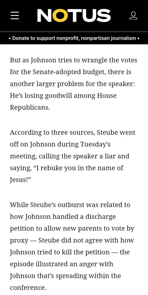 Title text that reads, "NOTUS." 
Smaller subtitle text that reads, "Donate to support nonprofit, nonpartisan journalism." 

Black body text on a white background that reads, "But as Johnson tries to wrangle the votes for the Senate-adopted budget, there is another larger problem for the speaker: He’s losing goodwill among House Republicans.

According to three sources, Steube went off on Johnson during Tuesday’s meeting, calling the speaker a liar and saying, “I rebuke you in the name of Jesus!”

While Steube’s outburst was related to how Johnson handled a discharge petition to allow new parents to vote by proxy — Steube did not agree with how Johnson tried to kill the petition — the episode illustrated an anger with Johnson that’s spreading within the conference."
