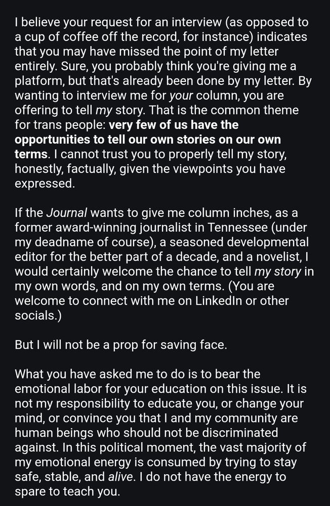 Text that reads: I believe your request for an interview (as opposed to a cup of coffee off the record, for instance) indicates that you may have missed the point of my letter entirely. Sure, you probably think you're giving me a platform, but that's already been done by my letter. By wanting to interview me for your column, you are offering to tell my story. That is the common theme for trans people: very few of us have the opportunities to tell our own stories on our own terms. I cannot trust you to properly tell my story, honestly, factually, given the viewpoints you have expressed.

If the Journal wants to give me column inches, as a former award-winning journalist in Tennessee (under my deadname of course), a seasoned developmental editor for the better part of a decade, and a novelist, I would certainly welcome the chance to tell my story in my own words, and on my own terms. (You are welcome to connect with me on LinkedIn or other socials.)

But I will not be a prop for saving face.

What you have asked me to do is to bear the emotional labor for your education on this issue. It is not my responsibility to educate you, or change your mind, or convince you that I and my community are human beings who should not be discriminated against. In this political moment, the vast majority of my emotional energy is consumed by trying to stay safe, stable, and alive. I do not have the energy to spare to teach you.