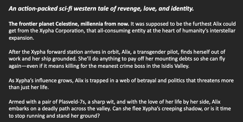Text that reads:

The frontier planet Celestine, millennia from now. It was supposed to be the furthest Alix could get from the Xypha Corporation, that all-consuming entity at the heart of humanity’s interstellar expansion.

After the Xypha forward station arrives in orbit, Alix, a transgender pilot, finds herself out of work and her ship grounded. She’ll do anything to pay off her mounting debts so she can fly again—even if it means killing for the meanest crime boss in the Isidis Valley.

As Xypha’s influence grows, Alix is trapped in a web of betrayal and politics that threatens more than just her life.

Armed with a pair of Plasveld-7s, a sharp wit, and with the love of her life by her side, Alix embarks on a deadly path across the valley. Can she flee Xypha’s creeping shadow, or is it time to stop running and stand her ground?
