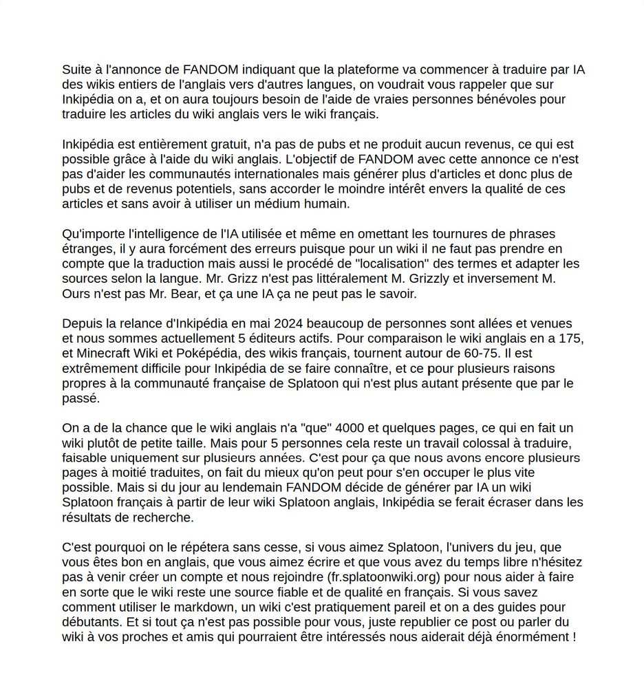 Suite à l'annonce de FANDOM indiquant que la plateforme va commencer à traduire par IA des wikis entiers de l'anglais vers d'autres langues, on voudrait vous rappeler que sur Inkipédia on a, et on aura toujours besoin de l'aide de vraies personnes bénévoles pour traduire les articles du wiki anglais vers le wiki français.

Inkipédia est entièrement gratuit, n'a pas de pubs et ne produit aucun revenus, ce qui est possible grâce à l'aide du wiki anglais. L'objectif de FANDOM avec cette annonce ce n'est pas d'aider les communautés internationales mais générer plus d'articles et donc plus de pubs et de revenus potentiels, sans accorder le moindre intérêt envers la qualité de ces articles et sans avoir à utiliser un médium humain.

Qu'importe l'intelligence de l'IA utilisée et même en omettant les tournures de phrases étranges, il y aura forcément des erreurs puisque pour un wiki il ne faut pas prendre en compte que la traduction mais aussi le procédé de "localisation" des termes et adapter les sources selon la langue. Mr. Grizz n'est pas littéralement M. Grizzly et inversement M. Ours n'est pas Mr. Bear, et ça une IA ça ne peut pas le savoir.

Depuis la relance d'Inkipédia en mai 2024 beaucoup de personnes sont allées et venues et nous sommes actuellement 5 éditeurs actifs. Pour comparaison le wiki anglais en a 175, et Minecraft Wiki et Poképédia, des wikis français, tournent autour de 60-75. Il est extrêmement difficile pour Inkipédia de se faire connaître, et ce pour plusieurs raisons propres à la communauté française de Splatoon qui n'est plus autant présente que par le passé.

On a de la chance que le wiki anglais n'a "que" 4000 et quelques pages, ce qui en fait un wiki plutôt de petite taille. Mais pour 5 personnes cela reste un travail colossal à traduire, faisable uniquement sur plusieurs années. C'est pour ça que nous avons encore plusieurs pages à moitié traduites, on fait du mieux qu'on peut pour s'en occuper le plus vite possible.