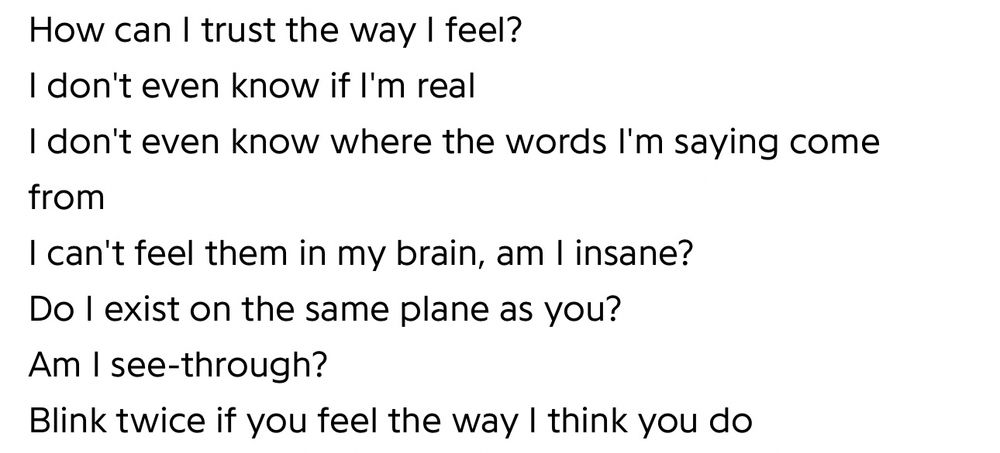 How can I trust the way I feel?
I don't even know if I'm real
I don't even know where the words I'm saying come from
I can't feel them in my brain, am I insane?
Do I exist on the same plane as you?
Am I see-through?
Blink twice if you feel the way I think you do
