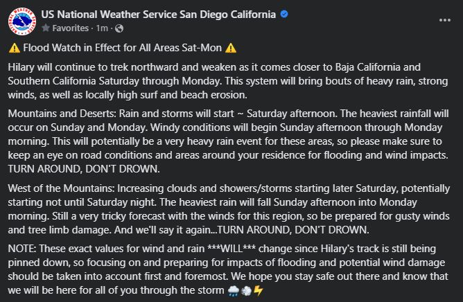 Flood Watch in Effect for All Areas Sat-Mon 

Hilary will continue to trek northward and weaken as it comes closer to Baja California and Southern California Saturday through Monday. This system will bring bouts of heavy rain, strong winds, as well as locally high surf and beach erosion.

Mountains and Deserts: Rain and storms will start ~ Saturday afternoon. The heaviest rainfall will occur on Sunday and Monday. Windy conditions will begin Sunday afternoon through Monday morning. This will potentially be a very heavy rain event for these areas, so please make sure to keep an eye on road conditions and areas around your residence for flooding and wind impacts.
TURN AROUND, DON'T DROWN.

West of the Mountains: Increasing clouds and showers/storms starting later Saturday, potentially starting not until Saturday night. The heaviest rain will fall Sunday afternoon into Monday morning. Still a very tricky forecast with the winds for this region, so be prepared for gusty winds and tree limb