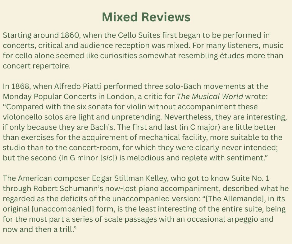 Mixed Reviews
Starting around 1860, when the Cello Suites first began to be performed in concerts, critical and audience reception was mixed. For many listeners, music for cello alone seemed like curiosities somewhat resembling études more than concert repertoire.
In 1868, when Alfredo Piatti performed three solo-Bach movements at the Monday Popular Concerts in London, a critic for The Musical World wrote: “Compared with the six sonata for violin without accompaniment these violoncello solos are light and unpretending. Nevertheless, they are interesting, if only because they are Bach’s. The first and last (in C major) are little better than exercises for the acquirement of mechanical facility, more suitable to the studio than to the concert-room, for which they were clearly never intended; but the second (in G minor [sic]) is melodious and replete with sentiment.”
The American composer Edgar Stillman Kelley, who got to know Suite No. 1 through Robert Schumann’s now-lost piano accompaniment, described what he regarded as the deficits of the unaccompanied version: “[The Allemande], in its original [unaccompanied] form, is the least interesting of the entire suite, being for the most part a series of scale passages with an occasional arpeggio and now and then a trill.”
