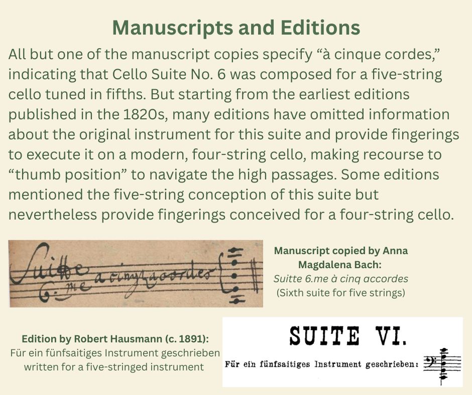 Manuscripts and Editions
All but one of the manuscript copies specify “à cinque cordes,” indicating that Cello Suite No. 6 was composed for a five-string cello tuned in fifths. But starting from the earliest editions published in the 1820s, many editions have omitted information about the original instrument for this suite and provide fingerings to execute it on a modern, four-string cello, making recourse to “thumb position” to navigate the high passages. Some editions mentioned the five-string conception of this suite but nevertheless provide fingerings conceived for a four-string cello.
[The slide reproduces an excerpt from a manuscript copied by Anna Magdalena Bach. The excerpt reads “Suitte 6.me a cinq accordes,” which translates as “sixth suite for five strings.” The excerpt also shows the tuning of the five strings, notated in bass clef: C-G-D-A-E.
Below, the slide also reproduces an extract from a published edition edited by Robert Hausmann, dated circa 1891. The excerpt it labeled “Suite VI,” with an indication in German reading “Für ein fünfsaitiges Instrument geschrieben,” which translates as “written for a five-string instrument.” The excerpt also shows the tuning of the five strings, notated in bass clef: C-G-D-A-E.]
