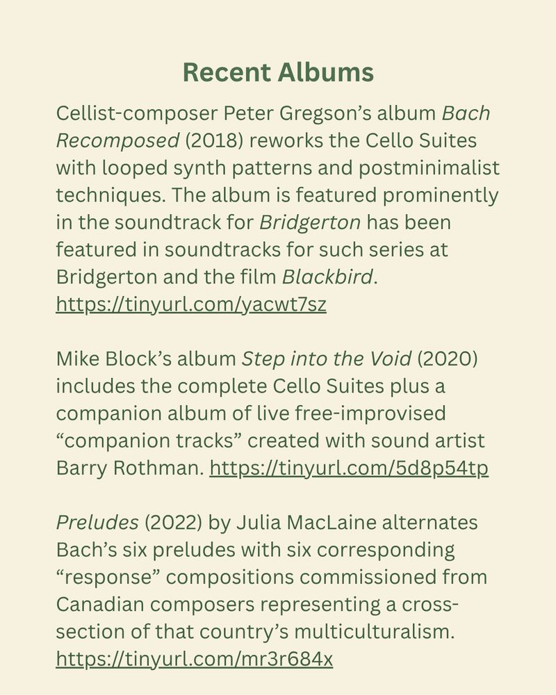 Recent Albums
Cellist-composer Peter Gregson’s album Bach Recomposed (2018) reworks the Cello Suites with looped synth patterns and postminimalist techniques. The album is featured prominently in the soundtracks for the series Bridgerton and the film Blackbird. https://tinyurl.com/yacwt7sz
Mike Block’s album Step into the Void (2020) includes the complete Cello Suites plus a companion album of live free-improvised “companion tracks” created with sound artist Barry Rothman. https://tinyurl.com/5d8p54tp
Preludes (2022) by Julia MacLaine alternates Bach’s six preludes with six corresponding “response” compositions commissioned from Canadian composers representing a cross-section of that country’s multiculturalism. https://tinyurl.com/mr3r684x
