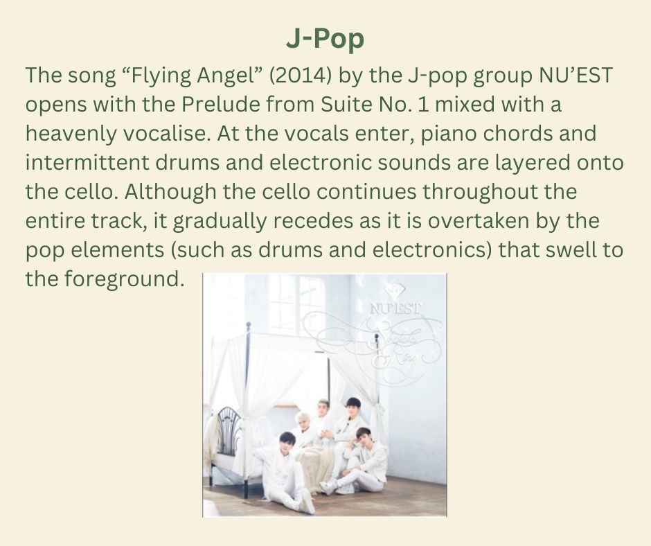  J-POP

The song “Flying Angel” (2014) by the J-pop group NU’EST opens with the Prelude from Suite No. 1 mixed with a heavenly vocalise. At the vocals enter, piano chords and intermittent drums and electronic sounds are layered onto the cello. Although the cello continues throughout the entire track, it gradually recedes as it is overtaken by the pop elements (such as drums and electronics) that swell to the foreground.

