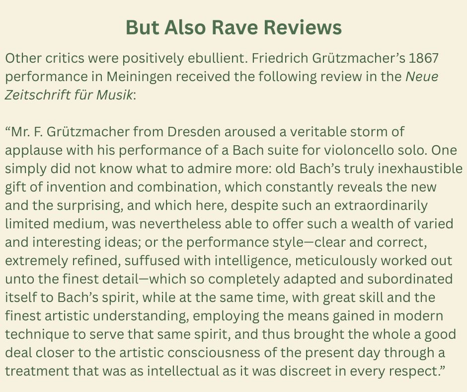 But Also Rave Reviews
Other critics were positively ebullient. Friedrich Grützmacher’s 1867 performance in Meiningen received the following review in the Neue Zeitschrift für Musik:
“Mr. F. Grützmacher from Dresden aroused a veritable storm of applause with his performance of a Bach suite for violoncello solo. One simply did not know what to admire more: old Bach’s truly inexhaustible gift of invention and combination, which constantly reveals the new and the surprising, and which here, despite such an extraordinarily limited medium, was nevertheless able to offer such a wealth of varied and interesting ideas; or the performance style—clear and correct, extremely refined, suffused with intelligence, meticulously worked out unto the finest detail—which so completely adapted and subordinated itself to Bach’s spirit, while at the same time, with great skill and the finest artistic understanding, employing the means gained in modern technique to serve that same spirit, and thus brought the whole a good deal closer to the artistic consciousness of the present day through a treatment that was as intellectual as it was discreet in every respect.”
