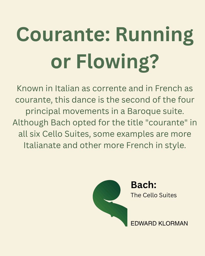 Courante: Running or Flowing? Known in Italian as "corrente" and in French as "courante," this dance is the second of the four principal movements in a Baroque suite. Although Bach opted for the title "courante" in all six Cello Suites, some examples are more Italianate and other more French in style.