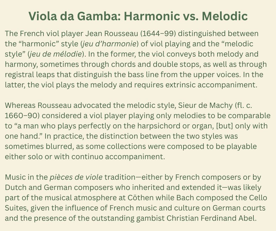Viola da Gamba: Harmonic vs. Melodic

The French viol player Jean Rousseau (1644–99) distinguished between the “harmonic” style (jeu d’harmonie) of viol playing and the “melodic style” (jeu de mélodie). In the former, the viol conveys both melody and harmony, sometimes through chords and double stops, as well as through registral leaps that distinguish the bass line from the upper voices. In the latter, the viol plays the melody and requires extrinsic accompaniment.

Whereas Rousseau advocated the melodic style, Sieur de Machy (fl. c. 1660–90) considered a viol player playing only melodies to be comparable to “a man who plays perfectly on the harpsichord or organ, [but] only with one hand.” In practice, the distinction between the two styles was sometimes blurred, as some collections were composed to be playable either solo or with continuo accompaniment.

Music in the pièces de viole tradition—either by French composers or by Dutch and German composers who inherited and extended it—was likely part of the musical atmosphere at Cöthen while Bach composed the Cello Suites, given the influence of French music and culture on German courts and the presence of the outstanding gambist Christian Ferdinand Abel.
