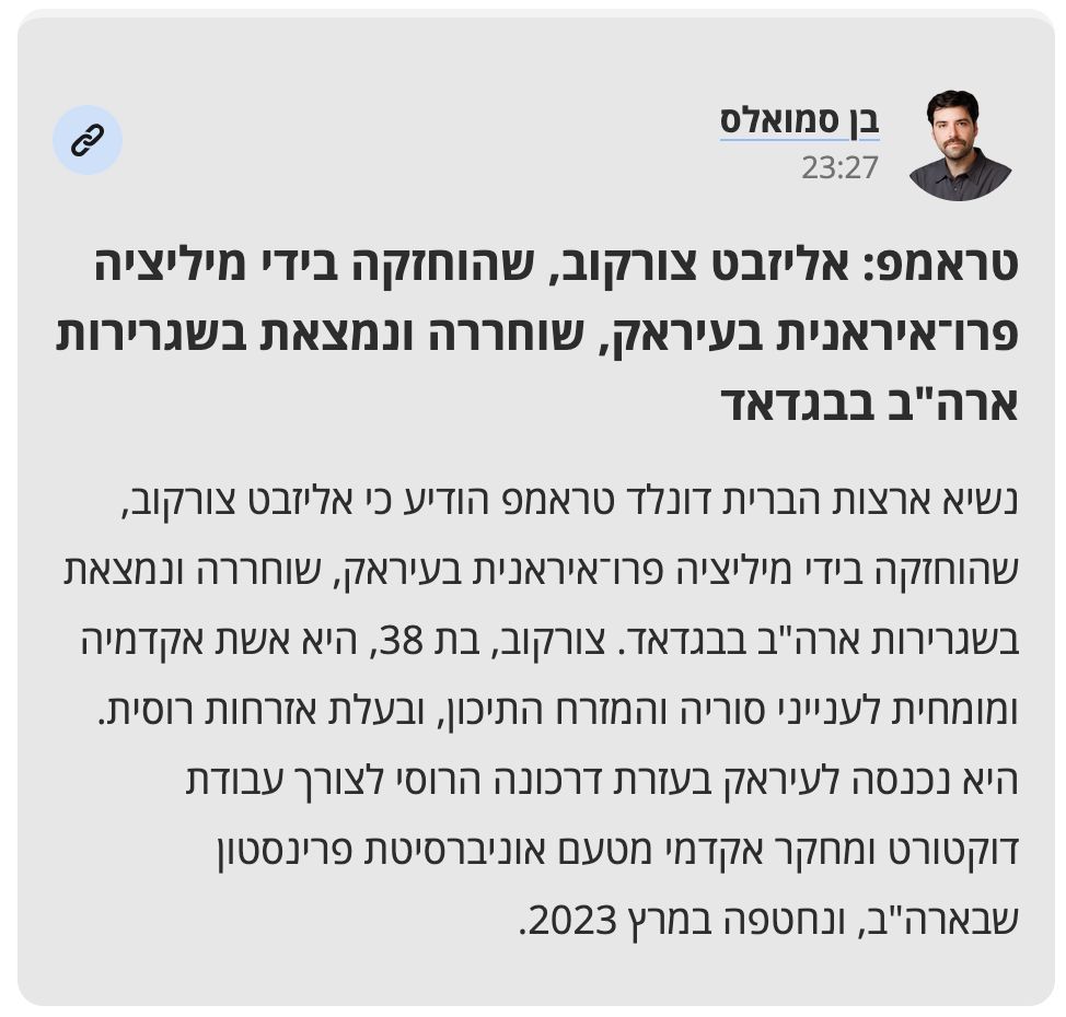 טראמפ: אליזבט צורקוב, שהוחזקה בידי מיליציה פרו־איראנית בעיראק, שוחררה ונמצאת בשגרירות ארה"ב בבגדאד

נשיא ארצות הברית דונלד טראמפ הודיע כי אליזבט צורקוב, שהוחזקה בידי מיליציה פרו־איראנית בעיראק, שוחררה ונמצאת בשגרירות ארה"ב בבגדאד. צורקוב, בת 38, היא אשת אקדמיה ומומחית לענייני סוריה והמזרח התיכון, ובעלת אזרחות רוסית. היא נכנסה לעיראק בעזרת דרכונה הרוסי לצורך עבודת דוקטורט ומחקר אקדמי מטעם אוניברסיטת פרינסטון שבארה"ב, ונחטפה במרץ 2023.