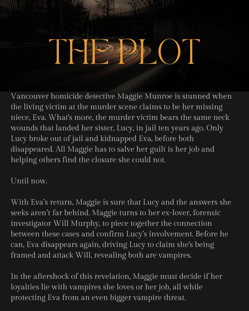 The plot.
Vancouver homicide detective Maggie Munroe is stunned when the living victim at the murder scene claims to be her missing niece, Eva. What's more, the murder victim bears the same neck wounds that landed her sister, Lucy, in jail ten years ago. Only Lucy broke out of jail and kidnapped Eva, before both disappeared. All Maggie has to salve her guilt is her job and helping others find the closure she could not.

Until now.

With Eva’s return, Maggie is sure that Lucy and the answers she seeks aren’t far behind. Maggie turns to her ex-lover, forensic investigator Will Murphy, to piece together the connection between these cases and confirm Lucy’s involvement. Before he can, Eva disappears again, driving Lucy to claim she's being framed and attack Will, revealing both are vampires.

In the aftershock of this revelation, Maggie must decide if her loyalties lie with vampires she loves or her job, all while protecting Eva from an even bigger vampire threat.
