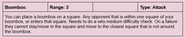 A screenshot of a WIP ability.

Boombox: You can place a boombox on a square. Any opponent that is within one square of your boombox, or enters that square. Needs to do a wits medium difficulty check. On a failure they cannot stay/move in the square and move to the closest square that is not around the boombox. 