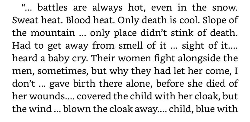 “... battles are always hot, even in the snow.
Sweat heat. Blood heat. Only death is cool. Slope of the mountain ... only place didn't stink of death.
Had to get away from smell of it ... sight of it.... heard a baby cry. Their women fight alongside the men, sometimes, but why they had let her come, I don't ... gave birth there alone, before she died of her wounds... covered the child with her cloak, but the wind ... blown the cloak away.... child, blue with