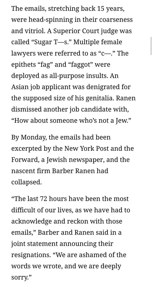 The emails, stretching back 15 years, were head-spinning in their coarseness and vitriol. A Superior Court judge was called “Sugar T—s.” Multiple female lawyers were referred to as “c—.” The epithets “fag” and “faggot” were deployed as all-purpose insults. An Asian job applicant was denigrated for the supposed size of his genitalia. Ranen dismissed another job candidate with, “How about someone who’s not a Jew.”
By Monday, the emails had been excerpted by the New York Post and the Forward, a Jewish newspaper, and the nascent firm Barber Ranen had collapsed.
“The last 72 hours have been the most difficult of our lives, as we have had to acknowledge and reckon with those emails,” Barber and Ranen said in a joint statement announcing their resignations. “We are ashamed of the words we wrote, and we are deeply sorry.”