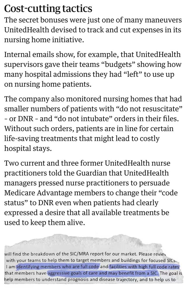 Cost-cutting tactics

The secret bonuses were just one of many maneuvers UnitedHealth devised to track and cut expenses in its nursing home initiative.

Internal emails show, for example, that UnitedHealth supervisors gave their teams “budgets” showing how many hospital admissions they had “left” to use up on nursing home patients.

The company also monitored nursing homes that had smaller numbers of patients with “do not resuscitate” – or DNR – and “do not intubate” orders in their files. Without such orders, patients are in line for certain life-saving treatments that might lead to costly hospital stays.

Two current and three former UnitedHealth nurse practitioners told the Guardian that UnitedHealth managers pressed nurse practitioners to persuade Medicare Advantage members to change their “code status” to DNR even when patients had clearly expressed a desire that all available treatments be used to keep them alive.
