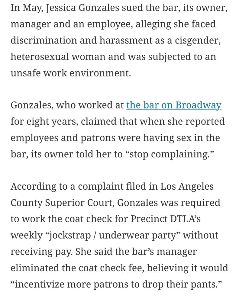 In May, Jessica Gonzales sued the bar, its owner, manager and an employee, alleging she faced discrimination and harassment as a cisgender, heterosexual woman and was subjected to an unsafe work environment.

Gonzales, who worked at the bar on Broadway for eight years, claimed that when she reported employees and patrons were having sex in the bar, its owner told her to “stop complaining.”

According to a complaint filed in Los Angeles County Superior Court, Gonzales was required to work the coat check for Precinct DTLA’s weekly “jockstrap / underwear party” without receiving pay. She said the bar’s manager eliminated the coat check fee, believing it would “incentivize more patrons to drop their pants.” 